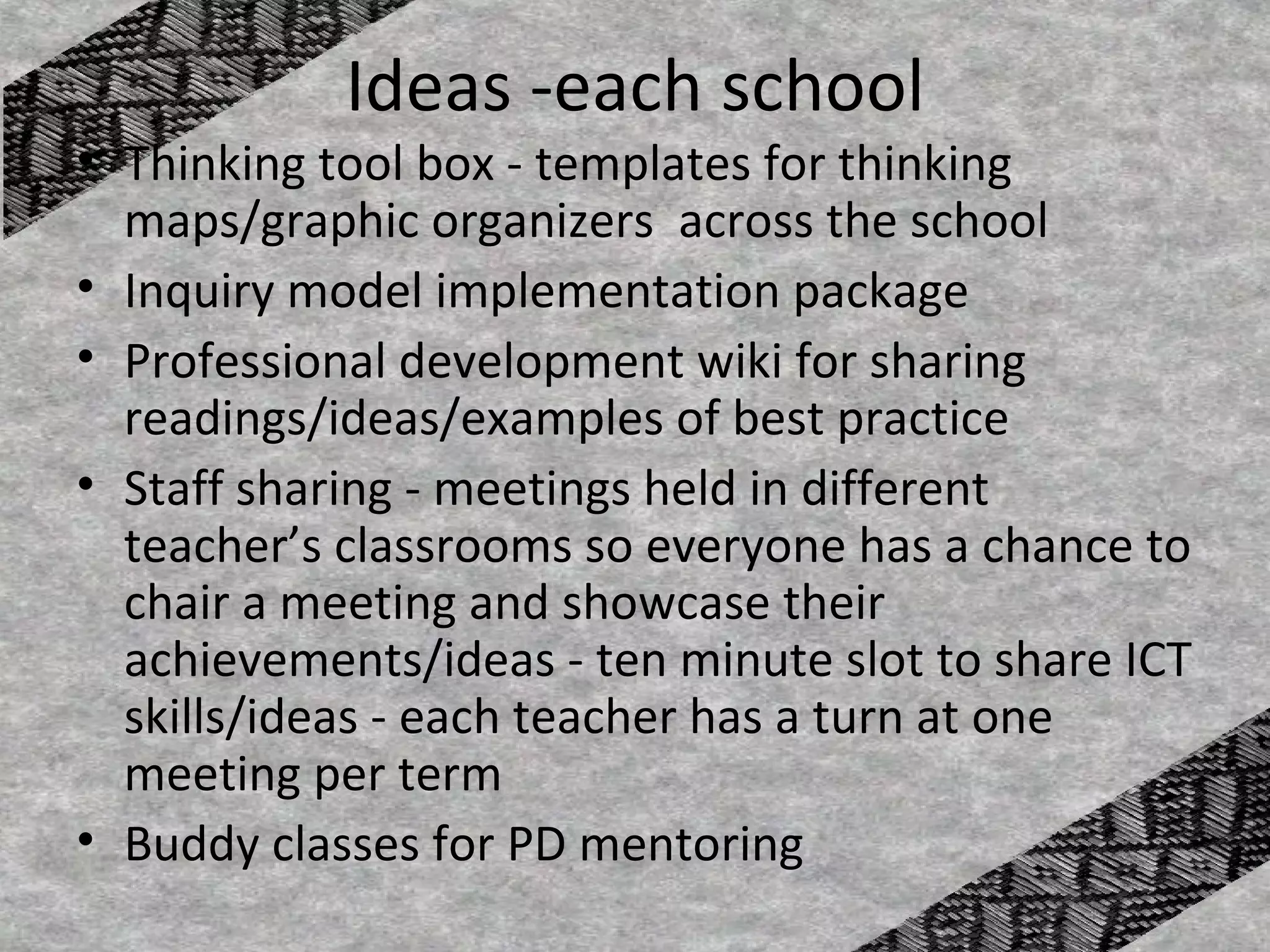 Ideas -each school
• Thinking tool box - templates for thinking
  maps/graphic organizers across the school
• Inquiry model implementation package
• Professional development wiki for sharing
  readings/ideas/examples of best practice
• Staff sharing - meetings held in different
  teacher’s classrooms so everyone has a chance to
  chair a meeting and showcase their
  achievements/ideas - ten minute slot to share ICT
  skills/ideas - each teacher has a turn at one
  meeting per term
• Buddy classes for PD mentoring
 