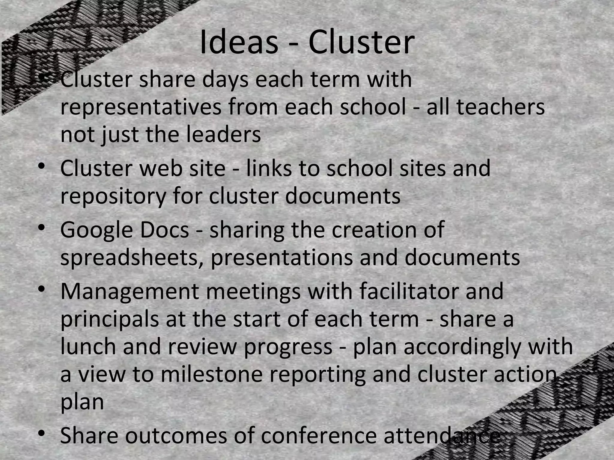 Ideas - Cluster
• Cluster share days each term with
  representatives from each school - all teachers
  not just the leaders
• Cluster web site - links to school sites and
  repository for cluster documents
• Google Docs - sharing the creation of
  spreadsheets, presentations and documents
• Management meetings with facilitator and
  principals at the start of each term - share a
  lunch and review progress - plan accordingly with
  a view to milestone reporting and cluster action
  plan
• Share outcomes of conference attendance
 