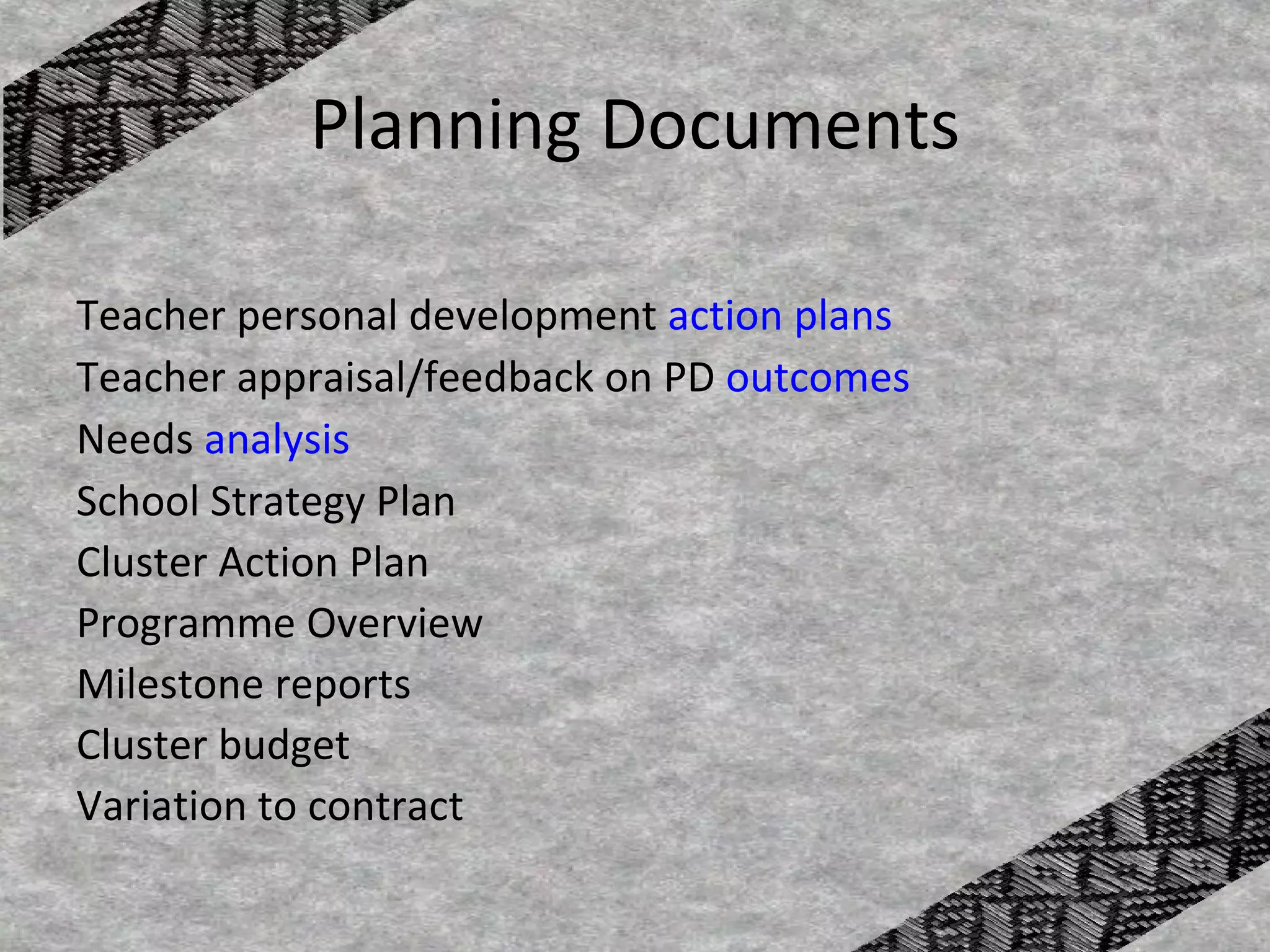 Planning Documents

Teacher personal development action plans
Teacher appraisal/feedback on PD outcomes
Needs analysis
School Strategy Plan
Cluster Action Plan
Programme Overview
Milestone reports
Cluster budget
Variation to contract
 