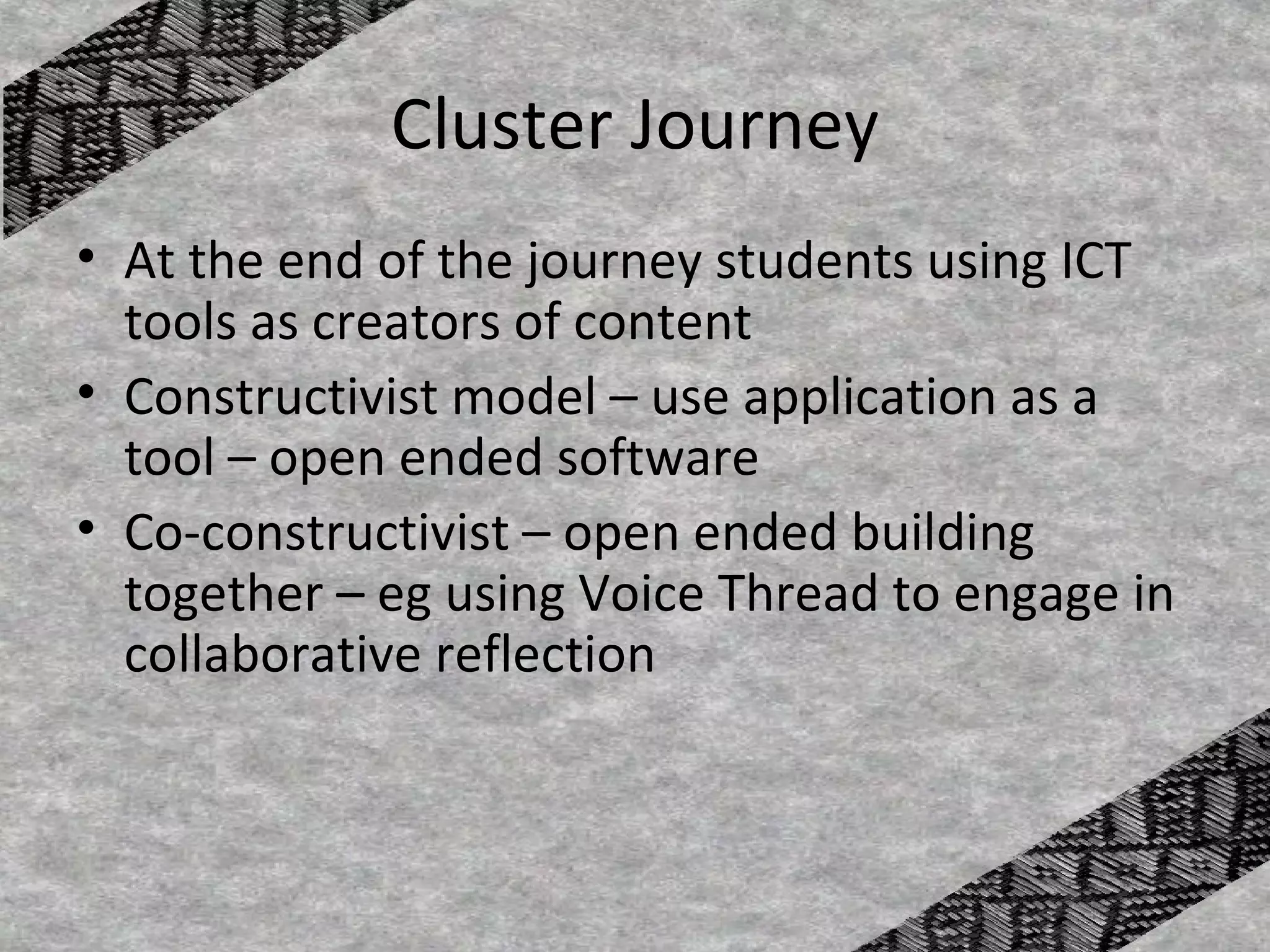 Cluster Journey
• At the end of the journey students using ICT
  tools as creators of content
• Constructivist model – use application as a
  tool – open ended software
• Co-constructivist – open ended building
  together – eg using Voice Thread to engage in
  collaborative reflection
 