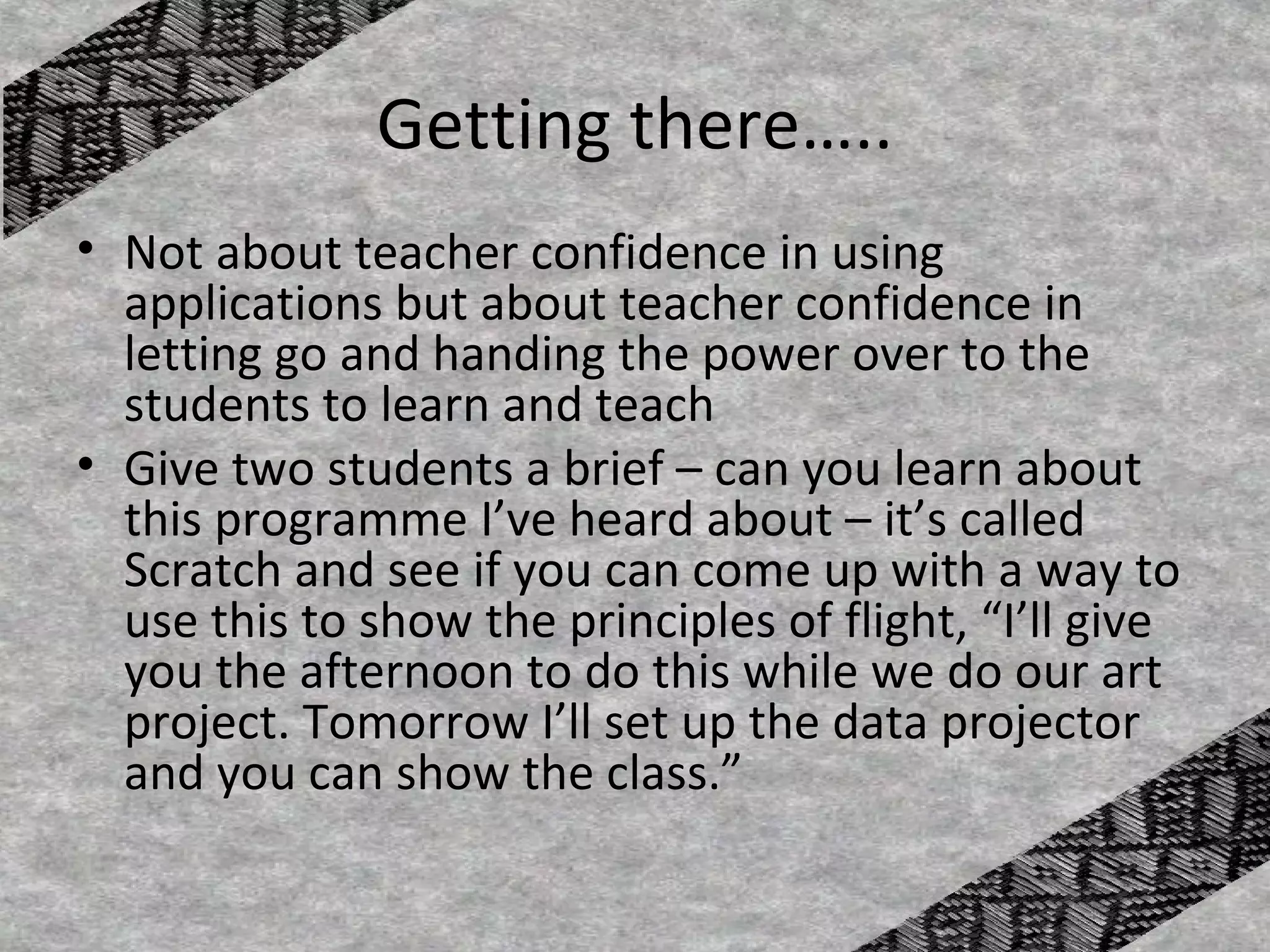 Getting there…..
• Not about teacher confidence in using
  applications but about teacher confidence in
  letting go and handing the power over to the
  students to learn and teach
• Give two students a brief – can you learn about
  this programme I’ve heard about – it’s called
  Scratch and see if you can come up with a way to
  use this to show the principles of flight, “I’ll give
  you the afternoon to do this while we do our art
  project. Tomorrow I’ll set up the data projector
  and you can show the class.”
 