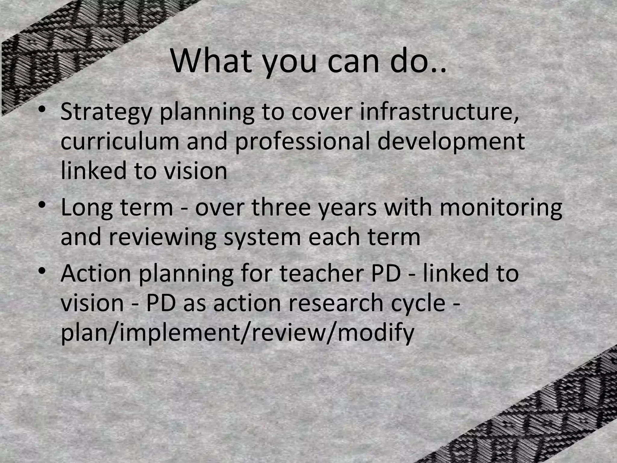 What you can do..
• Strategy planning to cover infrastructure,
  curriculum and professional development
  linked to vision
• Long term - over three years with monitoring
  and reviewing system each term
• Action planning for teacher PD - linked to
  vision - PD as action research cycle -
  plan/implement/review/modify
 