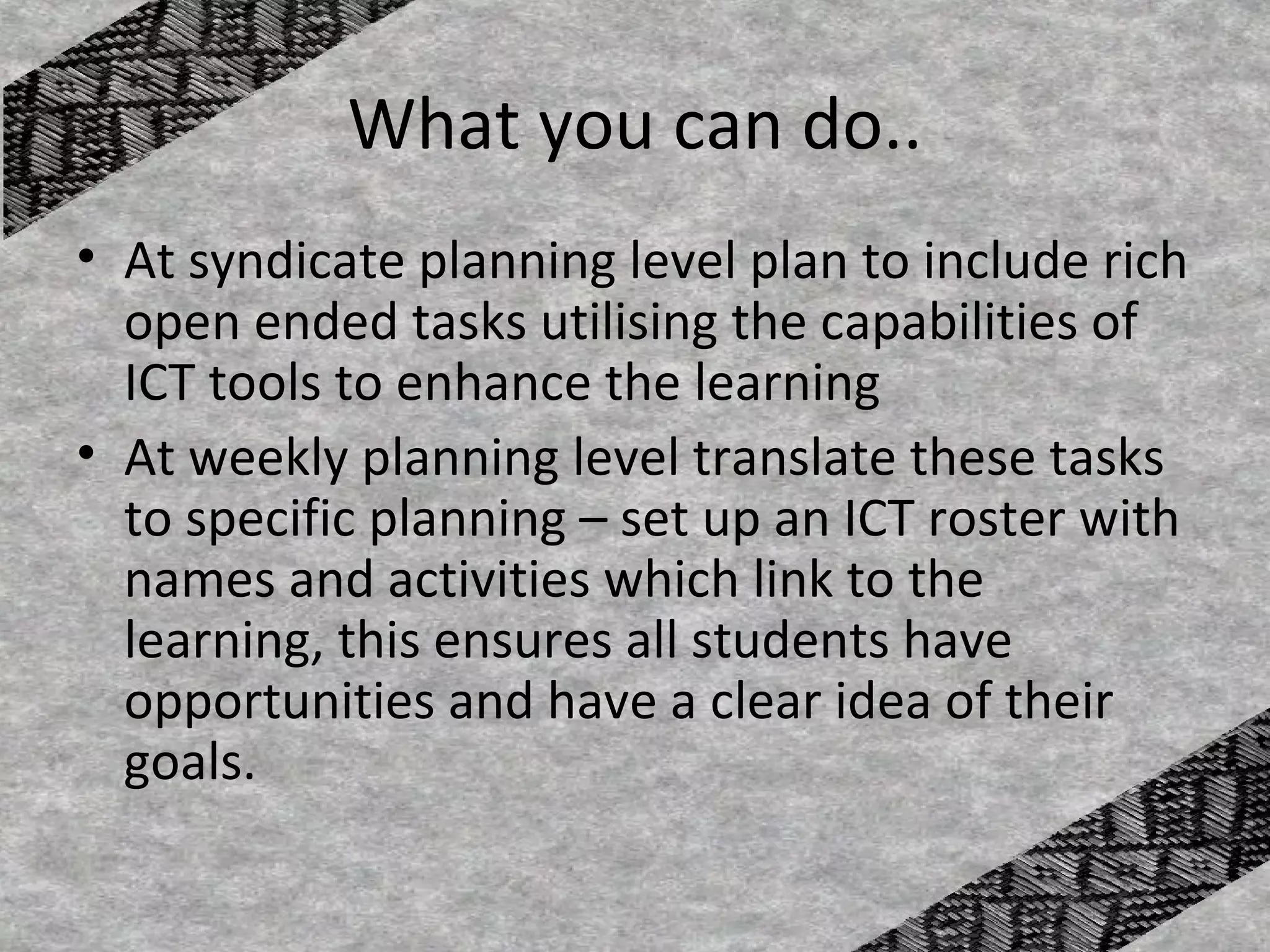 What you can do..
• At syndicate planning level plan to include rich
  open ended tasks utilising the capabilities of
  ICT tools to enhance the learning
• At weekly planning level translate these tasks
  to specific planning – set up an ICT roster with
  names and activities which link to the
  learning, this ensures all students have
  opportunities and have a clear idea of their
  goals.
 