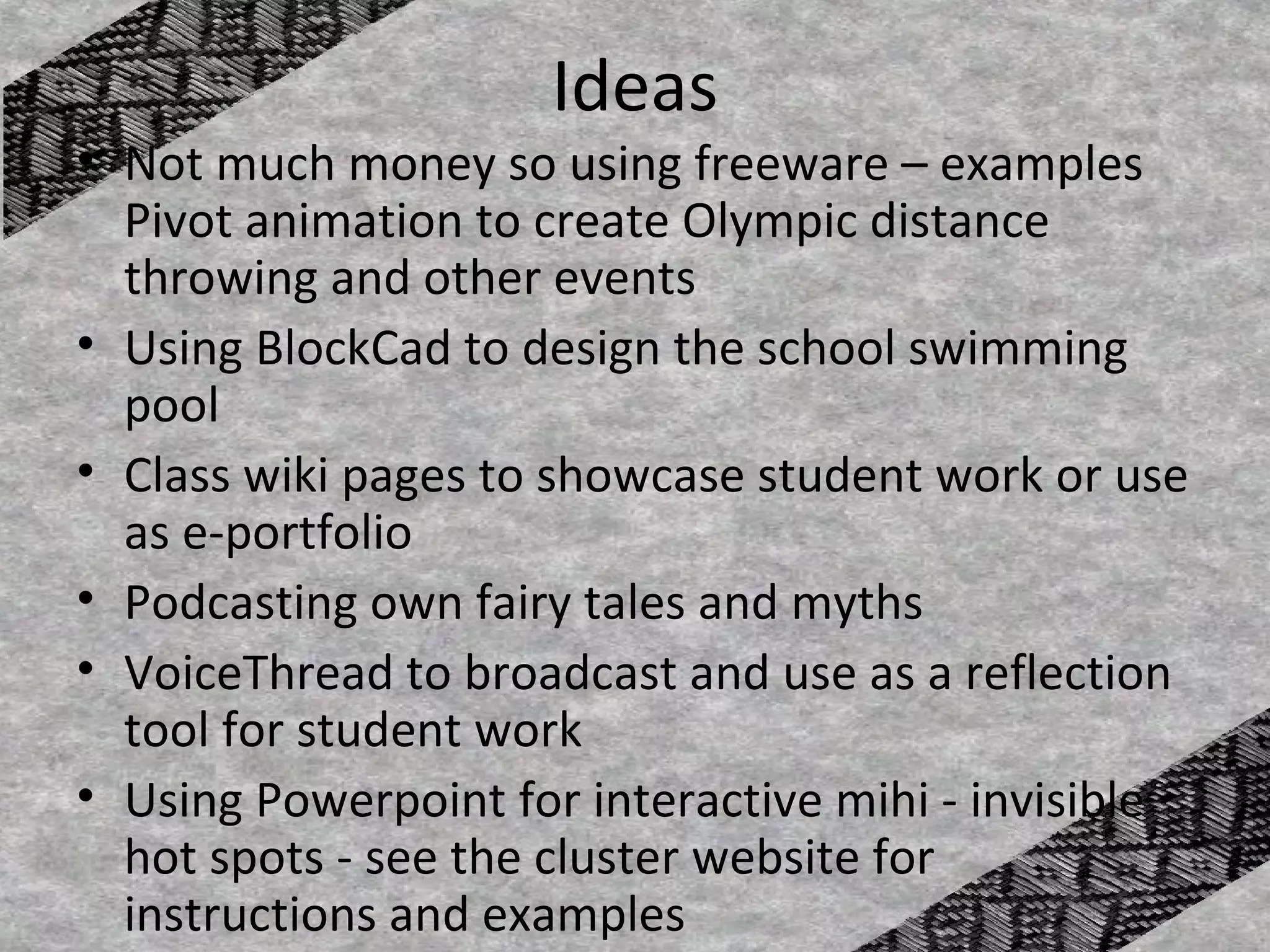 Ideas
• Not much money so using freeware – examples
  Pivot animation to create Olympic distance
  throwing and other events
• Using BlockCad to design the school swimming
  pool
• Class wiki pages to showcase student work or use
  as e-portfolio
• Podcasting own fairy tales and myths
• VoiceThread to broadcast and use as a reflection
  tool for student work
• Using Powerpoint for interactive mihi - invisible
  hot spots - see the cluster website for
  instructions and examples
 