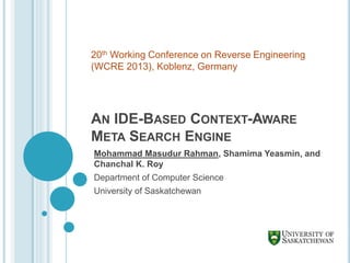 AN IDE-BASED CONTEXT-AWARE
META SEARCH ENGINE
Mohammad Masudur Rahman, Shamima Yeasmin, and
Chanchal K. Roy
Department of Computer Science
University of Saskatchewan
20th Working Conference on Reverse Engineering
(WCRE 2013), Koblenz, Germany
 