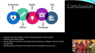 • Empathizing with villagers about not being able to reach banks.
• Defining the need to save.
• Ideate different schemes, prototyping and testing on villagers, then for urban
households.
• Iterating about the plans & scheme and revising them as per time.
 