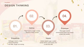 DESIGN THINKING
Kellogg’s tried to India
• Sweet Breakfast
• Hot Milk, Sugar not mixing
Empathize
Define
Ideate
Prototype
01.
02.
03.
04.
They found a sugar-coated
version of their cereal
The sugar-coated
version(froot loops and frosty)
enters the market.
Added sweet sugar-coated
cereal which could easily mix
in with the milk
 