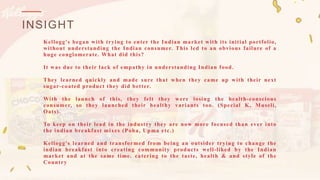 INSIGHT
Kellogg's began with trying to enter the Indian market with its initial portfolio,
without understanding the Indian consumer. This led to an obvious failure of a
huge conglomerate. What did this?
It was due to their lack of empathy in understanding Indian food.
They learned quickly and made sure that when they came up with their next
sugar-coated product they did better.
With the launch of this, they felt they were losing the health-conscious
consumer, so they launched their healthy variants too. (Special K, Museli,
Oats).
To keep on their lead in the industry they are now more focused than ever into
the indian breakfast mixes (Poha, Upma etc.)
Kellogg's learned and transformed from being an outsider trying to change the
indian breakfast into creating community products well-liked by the Indian
market and at the same time. catering to the taste, health & and style of the
Country
 