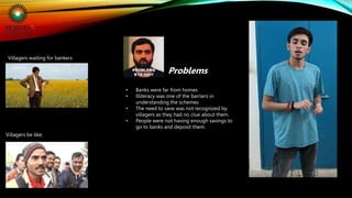 Villagers waiting for bankers
• Banks were far from homes
• Illiteracy was one of the barriers in
understanding the schemes
• The need to save was not recognized by
villagers as they had no clue about them.
• People were not having enough savings to
go to banks and deposit them.
Problems
Villagers be like:
 