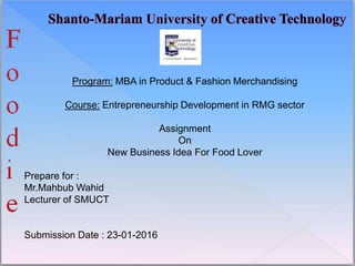 Program: MBA in Product & Fashion Merchandising
Course: Entrepreneurship Development in RMG sector
Assignment
On
New Business Idea For Food Lover
Prepare for :
Mr.Mahbub Wahid
Lecturer of SMUCT
Submission Date : 23-01-2016
 