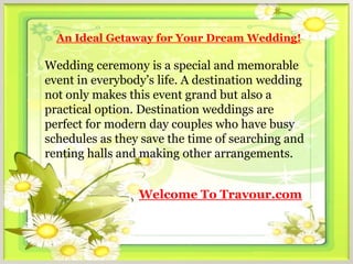 An Ideal Getaway for Your Dream Wedding!

Wedding ceremony is a special and memorable
event in everybody’s life. A destination wedding
not only makes this event grand but also a
practical option. Destination weddings are
perfect for modern day couples who have busy
schedules as they save the time of searching and
renting halls and making other arrangements.


                 Welcome To Travour.com
 