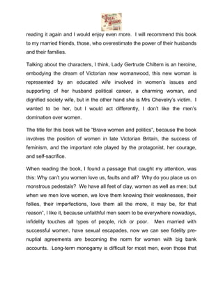 reading it again and I would enjoy even more. I will recommend this book
to my married friends, those, who overestimate the power of their husbands
and their families.
Talking about the characters, I think, Lady Gertrude Chiltern is an heroine,
embodying the dream of Victorian new womanwood, this new woman is
represented by an educated wife involved in women’s issues and
supporting of her husband political career, a charming woman, and
dignified society wife, but in the other hand she is Mrs Chevelry’s victim. I
wanted to be her, but I would act differently, I don’t like the men’s
domination over women.
The title for this book will be “Brave women and politics”, because the book
involves the position of women in late Victorian Britain, the success of
feminism, and the important role played by the protagonist, her courage,
and self-sacrifice.
When reading the book, I found a passage that caught my attention, was
this: Why can’t you women love us, faults and all? Why do you place us on
monstrous pedestals? We have all feet of clay, women as well as men; but
when we men love women, we love them knowing their weaknesses, their
follies, their imperfections, love them all the more, it may be, for that
reason”, I like it, because unfaithful men seem to be everywhere nowadays,
infidelity touches all types of people, rich or poor.

Men married with

successful women, have sexual escapades, now we can see fidelity prenuptial agreements are becoming the norm for women with big bank
accounts. Long-term monogamy is difficult for most men, even those that

 