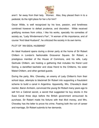 aren’t far away from their lady. Women. Also, they placed them in to a
pedestal, its the right place for her o for him?
Oscar Wilde, is well recognized by his love, passion, and loneliness
combined however to defeat prudence, and discretion.

Wilde received

gratifying reviews from critics, I like his works, specially his comedies of
society as, “Lady Windermere’s Fan”, “A woman of No importance, and of
course “And Ideal Husband”, he criticized the society in its own terms.
PLOT OF “AN IDEAL HUSBAND”
An Ideal Husband opens during a dinner party at the home of Sir Robert
Chiltern in London's fashionable Grosvenor Square. Sir Robert, a
prestigious member of the House of Commons, and his wife, Lady
Gertrude Chiltern, are hosting a gathering that includes his friend Lord
Goring, a dandified bachelor and close friend to the Chilterns, his sister
Mabel Chiltern, and other genteel guests.
During the party, Mrs. Cheveley, an enemy of Lady Chiltern's from their
school days, attempts to blackmail Sir Robert into supporting a fraudulent
scheme to build a canal in Argentina. Apparently, Mrs. Cheveley's dead
mentor, Baron Arnheim, convinced the young Sir Robert many years ago to
sell him a Cabinet secret, a secret that suggested he buy stocks in the
Suez Canal three days before the British government announced its
purchase. Sir Robert made his fortune with that illicit money, and Mrs.
Cheveley has the letter to prove his crime. Fearing both the ruin of career
and marriage, Sir Robert submits to her demands.

 