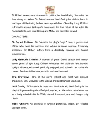 Sir Robert to renounce his career in politics, but Lord Goring dissuades her
from doing so. When Sir Robert refuses Lord Goring his sister's hand in
marriage, still believing he has taken up with Mrs. Cheveley, Lady Chiltern
is forced to explain last night's events and the true nature of the letter. Sir
Robert relents, and Lord Goring and Mabel are permitted to wed.
CHARACTERS:
Sir Robert Chiltern: Sir Robert is the play's "tragic" hero, a government
official who owes his success and fortune to secret scandal. Extremely
ambitious. Sir Robert suffers from a decidedly nervous and harried
temperament.
Lady Gertrude Chiltern: A woman of grave Greek beauty and twentyseven years of age, Lady Chiltern embodies the Victorian new woman:
upright, virtuous, educated, politically engaged, and active in her husband's
career. Sentimental heroine, worship her ideal husband
Mrs. Cheveley:

One of the play's wittiest and most well dressed

characters, Mrs. Cheveley is the vicious and opportunistic villainess.
Lord Goring: Of impeccable dress and inimitable wit, Lord Goring is the
play's thirty-something dandified philosopher, an idle aristocrat who serves
as a thinly veiled double for Wilde himself. Irreverent, wry, and dangerously
clever.
Mabel Chiltern: An exemplar of English prettiness, Mabel, Sir Robert's
younger sister.

 