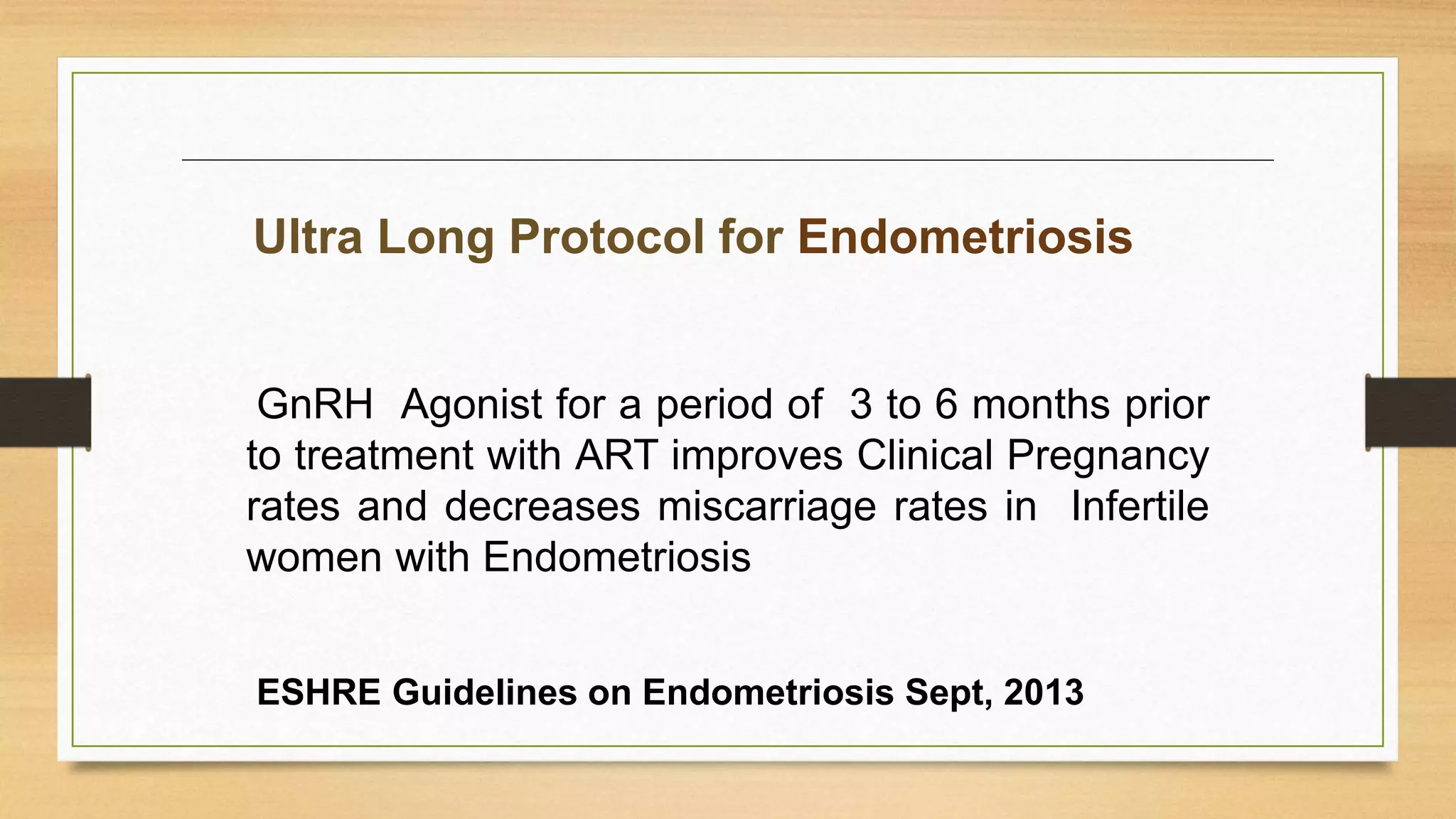 GnRH Agonist for a period of 3 to 6 months prior
to treatment with ART improves Clinical Pregnancy
rates and decreases miscarriage rates in Infertile
women with Endometriosis
Ultra Long Protocol for Endometriosis
ESHRE Guidelines on Endometriosis Sept, 2013
 