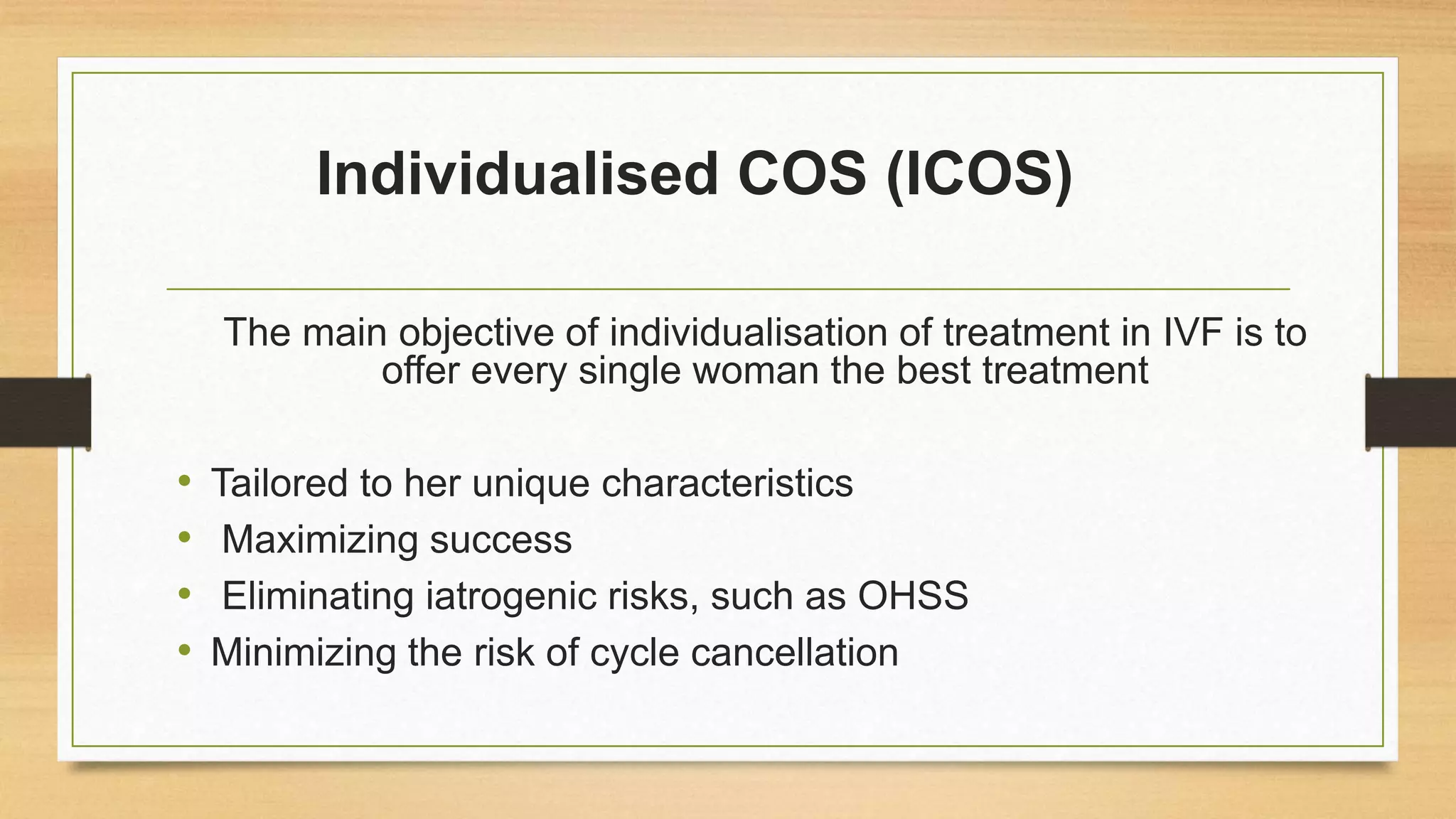 Individualised COS (ICOS)
The main objective of individualisation of treatment in IVF is to
offer every single woman the best treatment
• Tailored to her unique characteristics
• Maximizing success
• Eliminating iatrogenic risks, such as OHSS
• Minimizing the risk of cycle cancellation
 