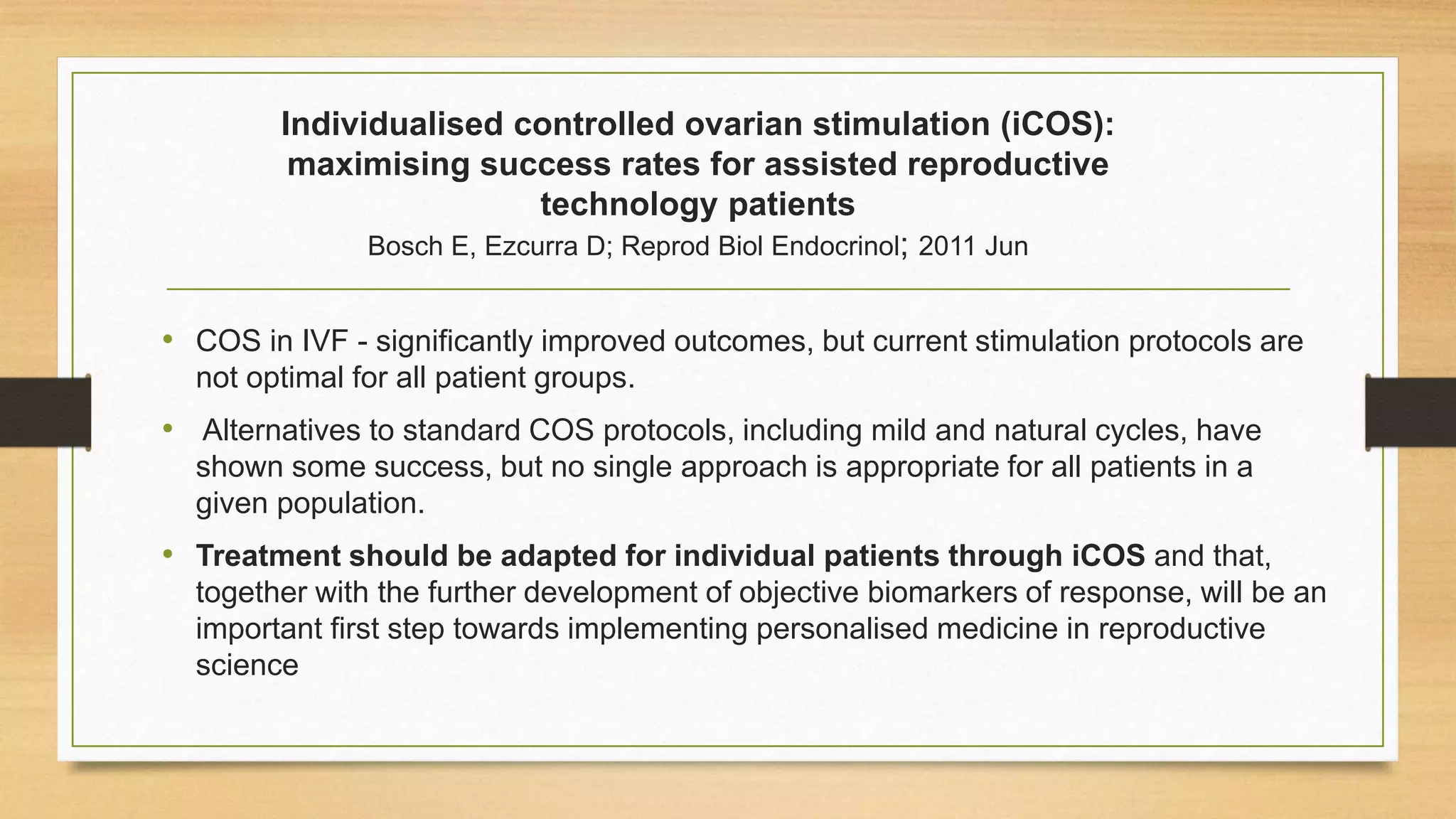 Individualised controlled ovarian stimulation (iCOS):
maximising success rates for assisted reproductive
technology patients
Bosch E, Ezcurra D; Reprod Biol Endocrinol; 2011 Jun
• COS in IVF - significantly improved outcomes, but current stimulation protocols are
not optimal for all patient groups.
• Alternatives to standard COS protocols, including mild and natural cycles, have
shown some success, but no single approach is appropriate for all patients in a
given population.
• Treatment should be adapted for individual patients through iCOS and that,
together with the further development of objective biomarkers of response, will be an
important first step towards implementing personalised medicine in reproductive
science
 