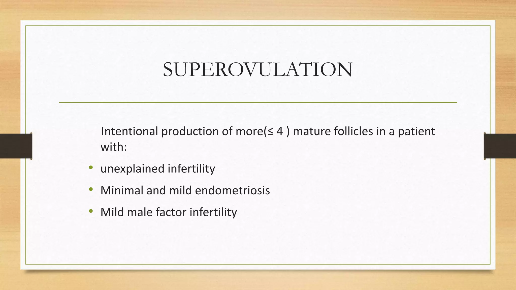 SUPEROVULATION
Intentional production of more(≤ 4 ) mature follicles in a patient
with:
• unexplained infertility
• Minimal and mild endometriosis
• Mild male factor infertility
 