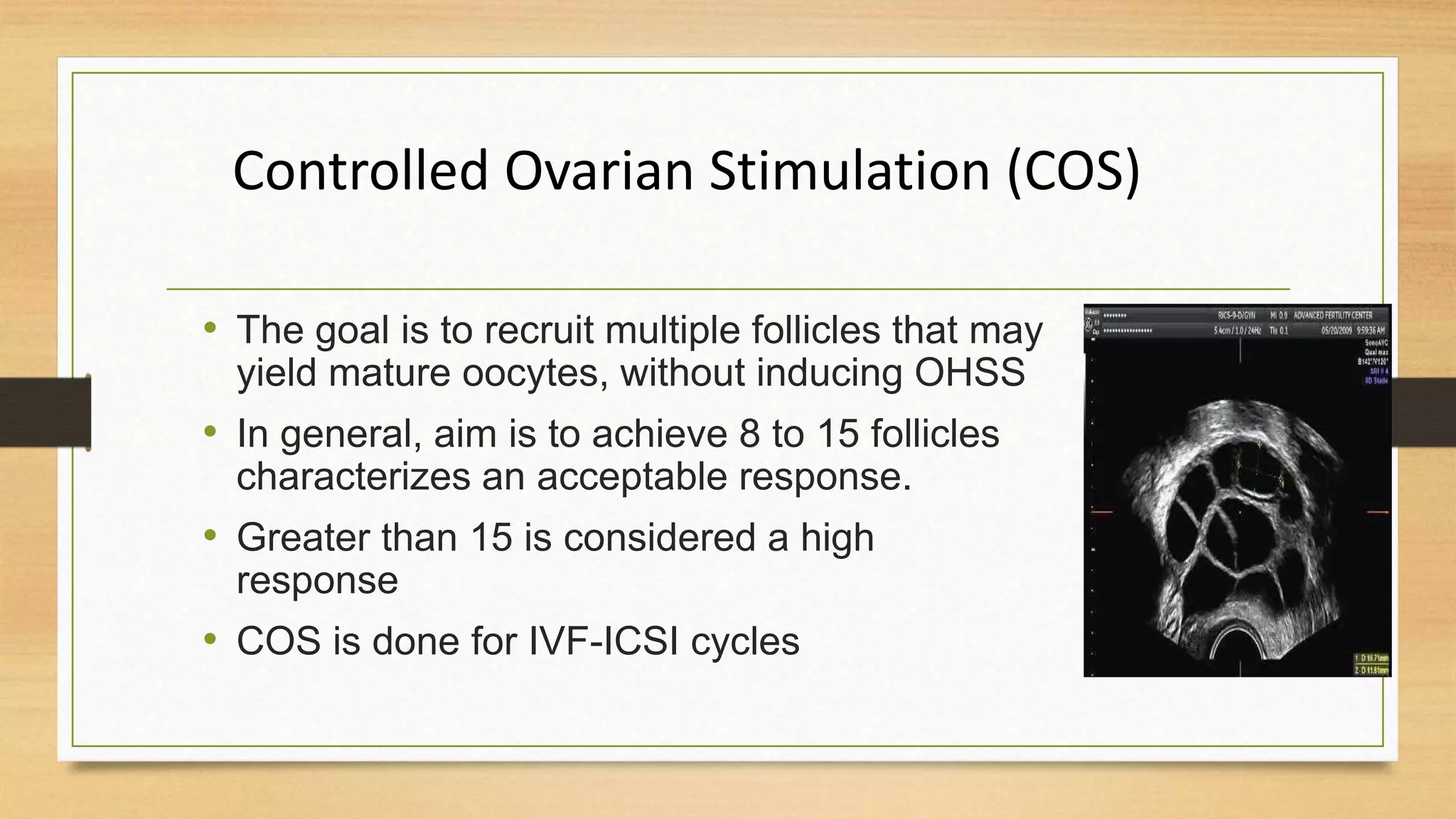 Controlled Ovarian Stimulation (COS)
• The goal is to recruit multiple follicles that may
yield mature oocytes, without inducing OHSS
• In general, aim is to achieve 8 to 15 follicles
characterizes an acceptable response.
• Greater than 15 is considered a high
response
• COS is done for IVF-ICSI cycles
 