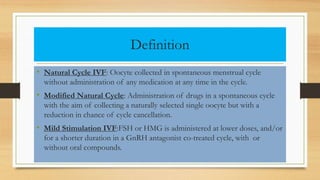 Definition
• Natural Cycle IVF: Oocyte collected in spontaneous menstrual cycle
without administration of any medication at any time in the cycle.
• Modified Natural Cycle: Administration of drugs in a spontaneous cycle
with the aim of collecting a naturally selected single oocyte but with a
reduction in chance of cycle cancellation.
• Mild Stimulation IVF:FSH or HMG is administered at lower doses, and/or
for a shorter duration in a GnRH antagonist co-treated cycle, with or
without oral compounds.
 