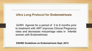 GnRH Agonist for a period of 3 to 6 months prior
to treatment with ART improves Clinical Pregnancy
rates and decreases miscarriage rates in Infertile
women with Endometriosis
Ultra Long Protocol for Endometriosis
ESHRE Guidelines on Endometriosis Sept, 2013
 