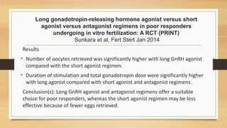 Long gonadotropin-releasing hormone agonist versus short
agonist versus antagonist regimens in poor responders
undergoing in vitro fertilization: A RCT (PRINT)
Sunkara et al, Fert Stert Jan 2014
Results
• Number of oocytes retrieved was significantly higher with long GnRH agonist
compared with the short agonist regimen.
• Duration of stimulation and total gonadotropin dose were significantly higher
with long agonist compared with short agonist and antagonist regimens.
Conclusion(s): Long GnRH agonist and antagonist regimens offer a suitable
choice for poor responders, whereas the short agonist regimen may be less
effective because of fewer eggs retrieved.
 