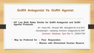 GnRH Antagonist Vs GnRH Agonist
• IVF Live Birth Rates Similar for GnRH Antagonist and GnRH
Agonist Protocols.
-Al – Inany HG, Youssef MA, Aboulghar M, et al 2011
Gonadotropin – releasing hormone antagonists for ART
Cochrane Database, Syst Rev 11, CDOO1750
• May be Preferred for - Poor Responders
- Women with Diminished Ovarian Reserve
 