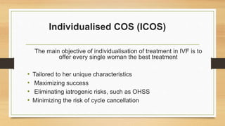 Individualised COS (ICOS)
The main objective of individualisation of treatment in IVF is to
offer every single woman the best treatment
• Tailored to her unique characteristics
• Maximizing success
• Eliminating iatrogenic risks, such as OHSS
• Minimizing the risk of cycle cancellation
 