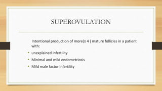 SUPEROVULATION
Intentional production of more(≤ 4 ) mature follicles in a patient
with:
• unexplained infertility
• Minimal and mild endometriosis
• Mild male factor infertility
 