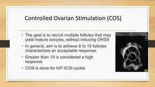 Controlled Ovarian Stimulation (COS)
• The goal is to recruit multiple follicles that may
yield mature oocytes, without inducing OHSS
• In general, aim is to achieve 8 to 15 follicles
characterizes an acceptable response.
• Greater than 15 is considered a high
response
• COS is done for IVF-ICSI cycles
 