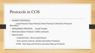 Protocols in COS
• AGONIST PROTOCOLS
- Long Protocol/ Stop Protocol/ Short Protocol/ Ultrashort Protocol/
Microflare
• ANTAGONIST PROTOCOL -Fixed/ Flexible
• Mild Stimulation Protocol / Softer protocols
• Special Cases
- Endometriosis- Ultra Long Protocol
- Poor ovarian reserve- double stimulation Protocols
-PCOS- Stair Step and Chronic Low dose Step up Protocols
 