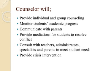 Counselor will;
 Provide individual and group counseling
 Monitor students’ academic progress
 Communicate with parents
 Provide mediations for students to resolve
conflict
 Consult with teachers, administrators,
specialists and parents to meet student needs
 Provide crisis intervention
 