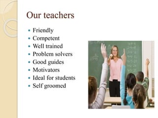 Our teachers
 Friendly
 Competent
 Well trained
 Problem solvers
 Good guides
 Motivators
 Ideal for students
 Self groomed
 