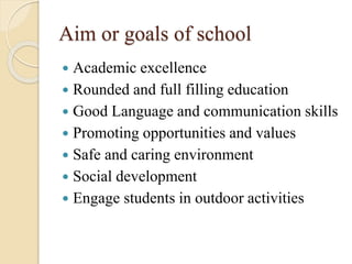Aim or goals of school
 Academic excellence
 Rounded and full filling education
 Good Language and communication skills
 Promoting opportunities and values
 Safe and caring environment
 Social development
 Engage students in outdoor activities
 