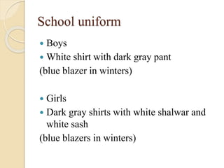 School uniform
 Boys
 White shirt with dark gray pant
(blue blazer in winters)
 Girls
 Dark gray shirts with white shalwar and
white sash
(blue blazers in winters)
 