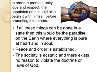  If all these things can be done in a
state then this would be the paradise
on the Earth where everything is pure
at heart and in soul.
 Peace and order is established.
 The society is ecstatic and there exists
no reason to violate the doctrine or
laws of God.
In order to promote unity,
love and respect, the
appointed one should also
begin it with himself before
promoting it to others.
 