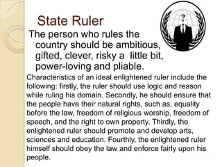 State Ruler
The person who rules the
country should be ambitious,
gifted, clever, risky a little bit,
power-loving and pliable.
Characteristics of an ideal enlightened ruler include the
following: firstly, the ruler should use logic and reason
while ruling his domain. Secondly, he should ensure that
the people have their natural rights, such as, equality
before the law, freedom of religious worship, freedom of
speech, and the right to own property. Thirdly, the
enlightened ruler should promote and develop arts,
sciences and education. Fourthly, the enlightened ruler
himself should obey the law and enforce fairly upon his
people.
 