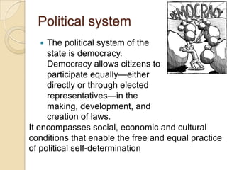 Political system
 The political system of the
state is democracy.
Democracy allows citizens to
participate equally—either
directly or through elected
representatives—in the
making, development, and
creation of laws.
It encompasses social, economic and cultural
conditions that enable the free and equal practice
of political self-determination
 