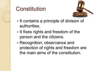 Constitution
 It contains a principle of division of
authorities.
 It fixes rights and freedom of the
person and the citizens.
 Recognition, observance and
protection of rights and freedom are
the main aims of the constitution.
 
