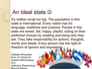 An ideal state.
It’s neither small nor big. The population in this
state is international. Every nation has it’s
language, traditions and customs. People in this
state are aware, fair, happy, playful, acting on their
preferred choices by creating and being who they
are. They take responsibility for actions, thoughts,
words and deeds. Every person has the right to
freedom of opinion and expression.
Vladislav Shvechkov
Form 10, School 34
Teacher Malinovskaya
O.O.
Udelnaya, Ramenskoye,
 