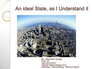 An ideal State, as I Understand it
By: Alexander Uzinger
Form 10
Year 2012-2013
Teacher Malinovskaya O.O.
Udelnaya, Ramens...