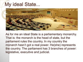 My ideal State…
As for me an ideal State is a parliamentary monarchy.
That is: the monarch is the head of state, but the
p...