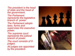 The president is the head
of state and the head of
the government.
The Parliament
represents the legislative
branch of power.
The Parliament adopts
laws, forms and
supervises the executive
power.
The supreme court
represents the judicial
branch of power.
The court consists of 9
judges.
All judges are appointed
by the president.
 