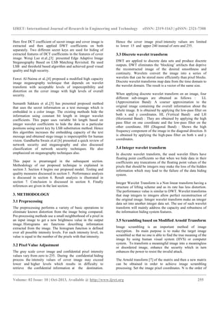 IJRET: International Journal of Research in Engineering and Technology eISSN: 2319-1163 | pISSN: 2321-7308
__________________________________________________________________________________________
Volume: 02 Issue: 10 | Oct-2013, Available @ http://www.ijret.org 255
Here first DCT coefficient of secret image and cover image is
extracted and then applied DWT coefficients on both
separately. Two different secret keys are used for hiding of
extracted features of DCT coefficients in the features of cover
image. Weiqi Luo et.al.,[3] presented Edge Adaptive Image
Steganography Based on LSB Matching Revisited. He used
LSB and threshold based algorithm and achieved good visual
quality and high security.
Fawzi Al-Naima et al.,[4] proposed a modified high capacity
image steganography technique that depends on wavelet
transform with acceptable levels of imperceptibility and
distortion on the cover image with high levels of overall
security.
Sumanth Sakkara et al.,[5] has presented proposed method
that uses the secret information as a text message which is
embedded in a color image. The existing methods hide the
information using constant bit length in integer wavelet
coefficients. This paper uses variable bit length based on
integer wavelet coefficients to hide the data in a particular
positions using secret key by LSB substitution method. Hence
this algorithm increases the embedding capacity of the text
message and obtained stego image is imperceptible for human
vision. Gandharba Swain et.al [6] presented a quick review of
network security and steganography and also discussed
classification of network security techniques. He also
emphasized on steganography techniques also.
This paper is prearranged in the subsequent section.
Methodology of our proposed technique is explained in
section 3. Section 4 begins our proposed model. Testing and
quality measures discussed in section 5. Performance analysis
is discussed in section 6. Result analysis is illustrated in
section 7. Conclusion is discussed in section 8. Finally
references are given in the last section.
3. METHODOLOGY
3.1 Preprocessing
The preprocessing performs a variety of basic operations to
eliminate known distortion from the image being compared.
Pre-processing methods use a small neighborhood of a pixel in
an input image to get a new brightness value in the output
image. Histograms are functions describing information
extracted from the image. The histogram function is defined
over all possible intensity levels. For each intensity level, its
value is equal to the number of the pixels with that intensity.
3.2 Pixel Value Adjustment
The gray scale cover image and confidential pixel intensity
values vary from zero to 255. During the confidential hiding
process the intensity values of cover image may exceed
lower and higher levels which results in difficulty to
retrieve the confidential information at the destination.
Hence the cover image pixel intensity values are limited
to lower 15 and upper 240 instead of zero and 255.
3.3 Discrete wavelet transform
DWT are applied to discrete data sets and produce discrete
outputs. DWT eliminates the ‘blocking’ artifacts that deprive
the reconstructed image of the desired smoothness and
continuity. Wavelets convert the image into a series of
wavelets that can be stored more efficiently than pixel blocks.
Discrete wavelet transforms map data from the time domain to
the wavelet domain. The result is a vector of the same size.
When applying discrete wavelet transform on an image, four
different sub-images are obtained as follows : LL
(Approximation Band): A coarser approximation to the
original image containing the overall information about the
whole image. It is obtained by applying the low-pass filter on
both x and y coordinates. HL (Vertical Band) and LH
(Horizontal Band) : They are obtained by applying the high
pass filter on one coordinate and the low-pass filter on the
other coordinate. HH (Diagonal Band) : Shows the high
frequency component of the image in the diagonal direction. It
is obtained by applying the high-pass filter on both x and y
coordinates.
3.4 Integer wavelet transform
In discrete wavelet transform, the used wavelet filters have
floating point coefficients so that when we hide data in their
coefficients any truncations of the floating point values of the
pixels that should be integers may make the loss of the hidden
information which may lead to the failure of the data hiding
system.
Integer Wavelet Transform is a Non linear transform having a
structure of lifting scheme and as its rate has less distortion.
The performance value is similar to DWT. Wavelet transforms
that map integers to integers allow perfect reconstruction of
the original image. Integer wavelet transform make an integer
data set into another integer data set. The use of such wavelet
transform will mainly address the capacity and robustness of
the information hiding system features.
3.5 Scrambling based on Modified Arnold Transform
Image scrambling is an important method of image
encryption. Its main purpose is to make the target image
scrambled so that no one is able to find the true meaning of the
image by using human visual system (HVS) or computer
system. To transform a meaningful image into a meaningless
or disordered image, enhance the security which in turn
enhances the power to resist the invalid attack.
The Arnold transform [7] of the matrix and then a new matrix
can be obtained in order to achieve image scrambling
processing. Set the image pixel coordinates. N is the order of
 