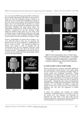 IJRET: International Journal of Research in Engineering and Technology eISSN: 2319-1163 | pISSN: 2321-7308
__________________________________________________________________________________________
Volume: 02 Issue: 10 | Oct-2013, Available @ http://www.ijret.org 259
It is to be noted that PSNR ranging from 42dB to 52 dB means
that the quality degradations could hardly be perceived by a
human eye. Here the confidential message is hidden in an
image file in such a manner that the degradation in quality of
the carrier image is not noticeable. Thus the proposed method
allows users to send data through the network in a secured
fashion and it can be employed for applications that require
high-volume embedding with robust against attacks. The
steganography method may be further secured if the secret
message is compressed first and then encrypted. Finally
embed the obtained image inside the cover image. Here
confidential image is encrypted before hiding into cover image
for security purpose using scrambling algorithm. Modified
Arnold Transform used for scrambling the confidential image.
However, steganography can protect data by hiding it in a
cover object but using it alone may not guarantee total
protection. Thus, the use of encryption in steganography can
lead to ‘security in depth’. The algorithm pre-adjusts the
original cover image in order to guarantee that the
reconstructed pixels from the embedded coefficients would
not exceed its maximum value. Hence the message will be
correctly recovered. Steganography systems do not need to
be robust; but they should satisfy high steganography capacity
and secret data imperceptibility.
Fig-4: An ideal steganographic scheme of sample output
model (a) cover image, (b) confidential image , (c) scrambled
confidential image, (d) Cover image DWT , (e) scrambled
confidential image IWT, (f) Stego image, (g) Recovered
scrambled confidential image, (h) Recovered Confidential
image.
8. CONCLUSION AND FUTURE WORK
With the rapid growth of numerous multimedia applications
and communications through Internet, secret image sharing
has been becoming a key technology for digital images in
secured storage and confidential transmission. Though
steganography is not implemented in wider ways but it can be
the best security tool. Main problem of today’s world is to
secure their data confidentially, the techniques used currently
are not considered the best which can only be replaced by
steganography. Although the entire variety of steganography
techniques make available high imperceptibility, security and
robustness. It is not effortless to develop a method that
satisfies all these three needs because for being application
dependent may vary from one application to another
application.
In future, this technique also compares all possible
combination of multiple domains of cover image to increase
the security level. This technique will concentrate on
perfecting the visual effect of the stego image and the
robustness against the various attacks and also compare the
twisted techniques by using different wavelet families.
 
