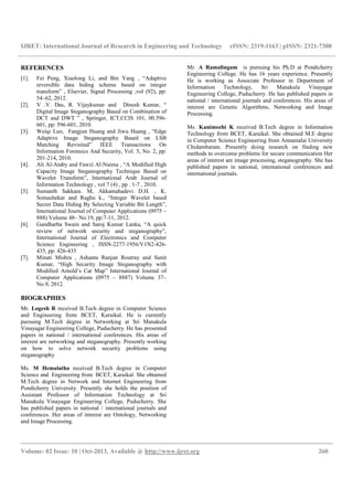 IJRET: International Journal of Research in Engineering and Technology eISSN: 2319-1163 | pISSN: 2321-7308
__________________________________________________________________________________________
Volume: 02 Issue: 10 | Oct-2013, Available @ http://www.ijret.org 260
REFERENCES
[1]. Fei Peng, Xiaolong Li, and Bin Yang , “Adaptive
reversible data hiding scheme based on integer
transform” , Elsevier, Signal Processing ,vol (92), pp:
54–62, 2012.
[2]. V .V. Das, R. Vijaykumar and Dinesh Kumar, “
Digital Image Steganography Based on Combination of
DCT and DWT ” , Springer, ICT,CCIS 101, 00.596-
601, pp: 596-601, 2010.
[3]. Weiqi Luo, Fangjun Huang and Jiwu Huang , “Edge
Adaptive Image Steganography Based on LSB
Matching Revisited” IEEE Transactions On
Information Forensics And Security, Vol. 5, No. 2, pp:
201-214, 2010.
[4]. Ali Al-Ataby and Fawzi Al-Naima , “A Modified High
Capacity Image Steganography Technique Based on
Wavelet Transform”, International Arab Journal of
Information Technology , vol 7 (4) , pp . 1-7 , 2010.
[5]. Sumanth Sakkara. M, Akkamahadevi D.H. , K.
Somashekar and Raghu k., “Integer Wavelet based
Secret Data Hiding By Selecting Variable Bit Length”,
International Journal of Computer Applications (0975 –
888) Volume 48– No.19, pp:7-11, 2012.
[6]. Gandharba Swain and Saroj Kumar Lanka, “A quick
review of network security and steganography”,
International Journal of Electronics and Computer
Science Engineering , ISSN-2277-1956/V1N2-426-
435, pp: 426-435
[7]. Minati Mishra , Ashanta Ranjan Routray and Sunit
Kumar, “High Security Image Steganography with
Modified Arnold’s Cat Map” International Journal of
Computer Applications (0975 – 8887) Volume 37–
No.9, 2012.
BIOGRAPHIES
Mr. Logesh R received B.Tech degree in Computer Science
and Engineering from BCET, Karaikal. He is currently
pursuing M.Tech degree in Networking at Sri Manakula
Vinayagar Engineering College, Puducherry. He has presented
papers in national / international conferences. His areas of
interest are networking and steganography. Presently working
on how to solve network security problems using
steganography
Ms. M Hemalatha received B.Tech degree in Computer
Science and Engineering from BCET, Karaikal. She obtained
M.Tech degree in Network and Internet Engineering from
Pondicherry University. Presently she holds the position of
Assistant Professor of Information Technology at Sri
Manakula Vinayagar Engineering College, Puducherry. She
has published papers in national / international journals and
conferences. Her areas of interest are Ontology, Networking
and Image Processing.
Mr. A Ramalingam is pursuing his Ph.D at Pondicherry
Engineering College. He has 16 years experience. Presently
He is working as Associate Professor in Department of
Information Technology, Sri Manakula Vinayagar
Engineering College, Puducherry. He has published papers in
national / international journals and conferences. His areas of
interest are Genetic Algorithms, Networking and Image
Processing.
Ms. Kanimozhi K received B.Tech degree in Information
Technology from BCET, Karaikal. She obtained M.E degree
in Computer Science Engineering from Annamalai University
Chidambaram. Presently doing research on finding new
methods to overcome problems for secure communication Her
areas of interest are image processing, steganography. She has
published papers in national, international conferences and
international journals.
 