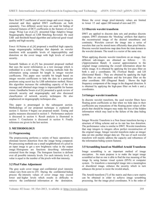 IJRET: International Journal of Research in Engineering and Technology eISSN: 2319-1163 | pISSN: 2321-7308
__________________________________________________________________________________________
Volume: 02 Issue: 10 | Oct-2013, Available @ http://www.ijret.org 255
Here first DCT coefficient of secret image and cover image is
extracted and then applied DWT coefficients on both
separately. Two different secret keys are used for hiding of
extracted features of DCT coefficients in the features of cover
image. Weiqi Luo et.al.,[3] presented Edge Adaptive Image
Steganography Based on LSB Matching Revisited. He used
LSB and threshold based algorithm and achieved good visual
quality and high security.
Fawzi Al-Naima et al.,[4] proposed a modified high capacity
image steganography technique that depends on wavelet
transform with acceptable levels of imperceptibility and
distortion on the cover image with high levels of overall
security.
Sumanth Sakkara et al.,[5] has presented proposed method
that uses the secret information as a text message which is
embedded in a color image. The existing methods hide the
information using constant bit length in integer wavelet
coefficients. This paper uses variable bit length based on
integer wavelet coefficients to hide the data in a particular
positions using secret key by LSB substitution method. Hence
this algorithm increases the embedding capacity of the text
message and obtained stego image is imperceptible for human
vision. Gandharba Swain et.al [6] presented a quick review of
network security and steganography and also discussed
classification of network security techniques. He also
emphasized on steganography techniques also.
This paper is prearranged in the subsequent section.
Methodology of our proposed technique is explained in
section 3. Section 4 begins our proposed model. Testing and
quality measures discussed in section 5. Performance analysis
is discussed in section 6. Result analysis is illustrated in
section 7. Conclusion is discussed in section 8. Finally
references are given in the last section.
3. METHODOLOGY
3.1 Preprocessing
The preprocessing performs a variety of basic operations to
eliminate known distortion from the image being compared.
Pre-processing methods use a small neighborhood of a pixel in
an input image to get a new brightness value in the output
image. Histograms are functions describing information
extracted from the image. The histogram function is defined
over all possible intensity levels. For each intensity level, its
value is equal to the number of the pixels with that intensity.
3.2 Pixel Value Adjustment
The gray scale cover image and confidential pixel intensity
values vary from zero to 255. During the confidential hiding
process the intensity values of cover image may exceed
lower and higher levels which results in difficulty to
retrieve the confidential information at the destination.
Hence the cover image pixel intensity values are limited
to lower 15 and upper 240 instead of zero and 255.
3.3 Discrete wavelet transform
DWT are applied to discrete data sets and produce discrete
outputs. DWT eliminates the „blocking‟ artifacts that deprive
the reconstructed image of the desired smoothness and
continuity. Wavelets convert the image into a series of
wavelets that can be stored more efficiently than pixel blocks.
Discrete wavelet transforms map data from the time domain to
the wavelet domain. The result is a vector of the same size.
When applying discrete wavelet transform on an image, four
different sub-images are obtained as follows : LL
(Approximation Band): A coarser approximation to the
original image containing the overall information about the
whole image. It is obtained by applying the low-pass filter on
both x and y coordinates. HL (Vertical Band) and LH
(Horizontal Band) : They are obtained by applying the high
pass filter on one coordinate and the low-pass filter on the
other coordinate. HH (Diagonal Band) : Shows the high
frequency component of the image in the diagonal direction. It
is obtained by applying the high-pass filter on both x and y
coordinates.
3.4 Integer wavelet transform
In discrete wavelet transform, the used wavelet filters have
floating point coefficients so that when we hide data in their
coefficients any truncations of the floating point values of the
pixels that should be integers may make the loss of the hidden
information which may lead to the failure of the data hiding
system.
Integer Wavelet Transform is a Non linear transform having a
structure of lifting scheme and as its rate has less distortion.
The performance value is similar to DWT. Wavelet transforms
that map integers to integers allow perfect reconstruction of
the original image. Integer wavelet transform make an integer
data set into another integer data set. The use of such wavelet
transform will mainly address the capacity and robustness of
the information hiding system features.
3.5 Scrambling based on Modified Arnold Transform
Image scrambling is an important method of image
encryption. Its main purpose is to make the target image
scrambled so that no one is able to find the true meaning of the
image by using human visual system (HVS) or computer
system. To transform a meaningful image into a meaningless
or disordered image, enhance the security which in turn
enhances the power to resist the invalid attack.
The Arnold transform [7] of the matrix and then a new matrix
can be obtained in order to achieve image scrambling
processing. Set the image pixel coordinates. N is the order of
 