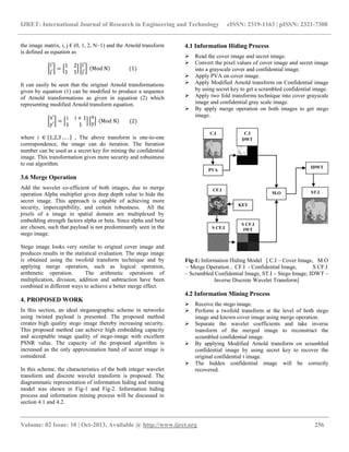 IJRET: International Journal of Research in Engineering and Technology eISSN: 2319-1163 | pISSN: 2321-7308
__________________________________________________________________________________________
Volume: 02 Issue: 10 | Oct-2013, Available @ http://www.ijret.org 256
the image matrix, i, j € (0, 1, 2, N−1) and the Arnold transform
is defined as equation as
i′
j′
=
1 2
1 1
i′
j′
Mod N (1)
It can easily be seen that the original Arnold transformations
given by equation (1) can be modified to produce a sequence
of Arnold transformations as given in equation (2) which
representing modified Arnold transform equation.
x′
y′
=
i i + 1
1 1
x
y Mod N (2)
where i ∈ 1,2,3 … . , The above transform is one-to-one
correspondence, the image can do iteration. The Iteration
number can be used as a secret key for mining the confidential
image. This transformation gives more security and robustness
to our algorithm.
3.6 Merge Operation
Add the wavelet co-efficient of both images, due to merge
operation Alpha multiplier gives deep depth value to hide the
secret image. This approach is capable of achieving more
security, imperceptibility, and certain robustness. All the
pixels of a image in spatial domain are multiplexed by
embedding strength factors alpha or beta. Since alpha and beta
are chosen, such that payload is not predominantly seen in the
stego image.
Stego image looks very similar to original cover image and
produces results in the statistical evaluation. The stego image
is obtained using the twofold transform technique and by
applying merge operation, such as logical operation,
arithmetic operation. The arithmetic operations of
multiplication, division, addition and subtraction have been
combined in different ways to achieve a better merge effect.
4. PROPOSED WORK
In this section, an ideal steganographic scheme in networks
using twisted payload is presented. The proposed method
creates high quality stego image thereby increasing security.
This proposed method can achieve high embedding capacity
and acceptable image quality of stego-image with excellent
PSNR value. The capacity of the proposed algorithm is
increased as the only approximation band of secret image is
considered.
In this scheme, the characteristics of the both integer wavelet
transform and discrete wavelet transform is proposed. The
diagrammatic representation of information hiding and mining
model was shown in Fig-1 and Fig-2. Information hiding
process and information mining process will be discussed in
section 4.1 and 4.2.
4.1 Information Hiding Process
 Read the cover image and secret image.
 Convert the pixel values of cover image and secret image
into a grayscale cover and confidential image.
 Apply PVA on cover image.
 Apply Modified Arnold transform on Confidential image
by using secret key to get a scrambled confidential image.
 Apply two fold transforms technique into cover grayscale
image and confidential gray scale image.
 By apply merge operation on both images to get stego
image.
Fig-1: Information Hiding Model [ C.I – Cover Image, M.O
– Merge Operation , CF.I - Confidential Image, S CF.I
– Scrambled Confidential Image, ST.I – Stego Image, IDWT –
Inverse Discrete Wavelet Transform]
4.2 Information Mining Process
 Receive the stego image.
 Perform a twofold transform at the level of both stego
image and known cover image using merge operation.
 Separate the wavelet coefficients and take inverse
transform of the merged image to reconstruct the
scrambled confidential image.
 By applying Modified Arnold transform on scrambled
confidential image by using secret key to recover the
original confidential t image.
 The hidden confidential image will be correctly
recovered.
C.I
M.O
IDWT
S CF.I
C.I
DWT
S CF.I
IWT
ST.I
PVA
CF.I
KEY
 
