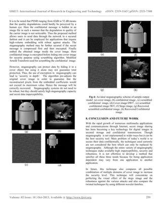 IJRET: International Journal of Research in Engineering and Technology eISSN: 2319-1163 | pISSN: 2321-7308
__________________________________________________________________________________________
Volume: 02 Issue: 10 | Oct-2013, Available @ http://www.ijret.org 259
It is to be noted that PSNR ranging from 42dB to 52 dB means
that the quality degradations could hardly be perceived by a
human eye. Here the confidential message is hidden in an
image file in such a manner that the degradation in quality of
the carrier image is not noticeable. Thus the proposed method
allows users to send data through the network in a secured
fashion and it can be employed for applications that require
high-volume embedding with robust against attacks. The
steganography method may be further secured if the secret
message is compressed first and then encrypted. Finally
embed the obtained image inside the cover image. Here
confidential image is encrypted before hiding into cover image
for security purpose using scrambling algorithm. Modified
Arnold Transform used for scrambling the confidential image.
However, steganography can protect data by hiding it in a
cover object but using it alone may not guarantee total
protection. Thus, the use of encryption in steganography can
lead to „security in depth‟. The algorithm pre-adjusts the
original cover image in order to guarantee that the
reconstructed pixels from the embedded coefficients would
not exceed its maximum value. Hence the message will be
correctly recovered. Steganography systems do not need to
be robust; but they should satisfy high steganography capacity
and secret data imperceptibility.
Fig-4: An ideal steganographic scheme of sample output
model (a) cover image, (b) confidential image , (c) scrambled
confidential image, (d) Cover image DWT , (e) scrambled
confidential image IWT, (f) Stego image, (g) Recovered
scrambled confidential image, (h) Recovered Confidential
image.
8. CONCLUSION AND FUTURE WORK
With the rapid growth of numerous multimedia applications
and communications through Internet, secret image sharing
has been becoming a key technology for digital images in
secured storage and confidential transmission. Though
steganography is not implemented in wider ways but it can be
the best security tool. Main problem of today‟s world is to
secure their data confidentially, the techniques used currently
are not considered the best which can only be replaced by
steganography. Although the entire variety of steganography
techniques make available high imperceptibility, security and
robustness. It is not effortless to develop a method that
satisfies all these three needs because for being application
dependent may vary from one application to another
application.
In future, this technique also compares all possible
combination of multiple domains of cover image to increase
the security level. This technique will concentrate on
perfecting the visual effect of the stego image and the
robustness against the various attacks and also compare the
twisted techniques by using different wavelet families.
 