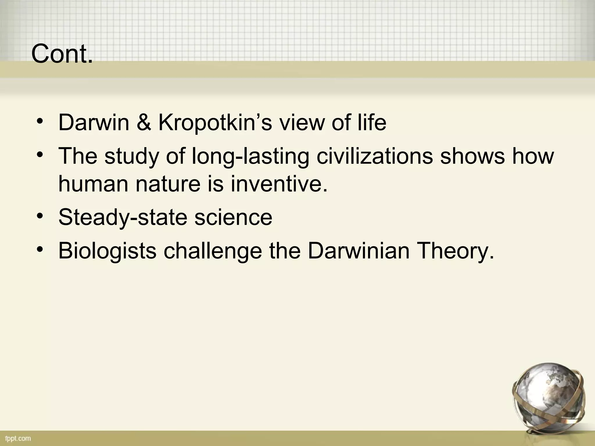 Cont.
• Darwin & Kropotkin’s view of life
• The study of long-lasting civilizations shows how
human nature is inventive.
• Steady-state science
• Biologists challenge the Darwinian Theory.
 